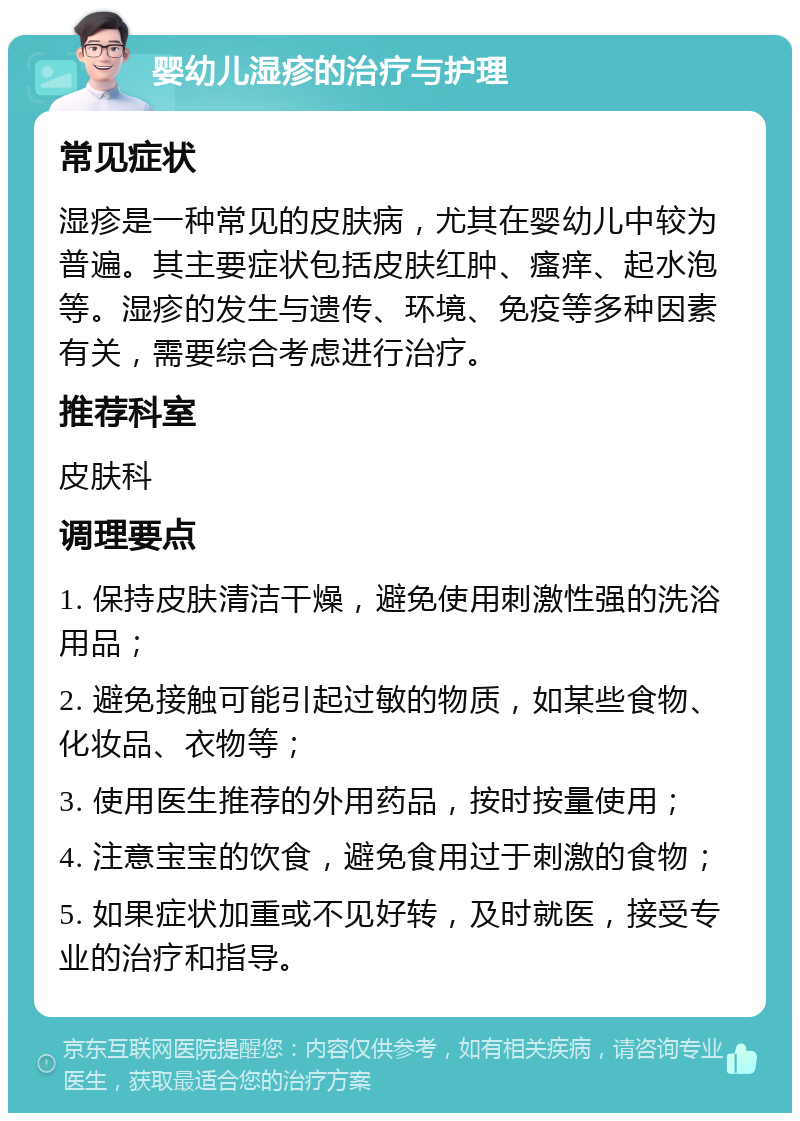 婴幼儿湿疹的治疗与护理 常见症状 湿疹是一种常见的皮肤病，尤其在婴幼儿中较为普遍。其主要症状包括皮肤红肿、瘙痒、起水泡等。湿疹的发生与遗传、环境、免疫等多种因素有关，需要综合考虑进行治疗。 推荐科室 皮肤科 调理要点 1. 保持皮肤清洁干燥，避免使用刺激性强的洗浴用品； 2. 避免接触可能引起过敏的物质，如某些食物、化妆品、衣物等； 3. 使用医生推荐的外用药品，按时按量使用； 4. 注意宝宝的饮食，避免食用过于刺激的食物； 5. 如果症状加重或不见好转，及时就医，接受专业的治疗和指导。