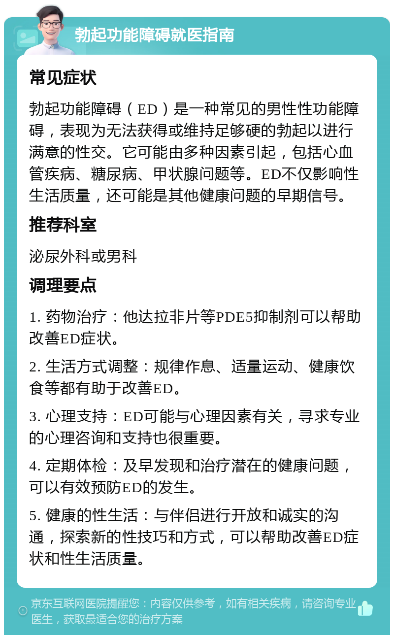 勃起功能障碍就医指南 常见症状 勃起功能障碍（ED）是一种常见的男性性功能障碍，表现为无法获得或维持足够硬的勃起以进行满意的性交。它可能由多种因素引起，包括心血管疾病、糖尿病、甲状腺问题等。ED不仅影响性生活质量，还可能是其他健康问题的早期信号。 推荐科室 泌尿外科或男科 调理要点 1. 药物治疗：他达拉非片等PDE5抑制剂可以帮助改善ED症状。 2. 生活方式调整：规律作息、适量运动、健康饮食等都有助于改善ED。 3. 心理支持：ED可能与心理因素有关，寻求专业的心理咨询和支持也很重要。 4. 定期体检：及早发现和治疗潜在的健康问题，可以有效预防ED的发生。 5. 健康的性生活：与伴侣进行开放和诚实的沟通，探索新的性技巧和方式，可以帮助改善ED症状和性生活质量。