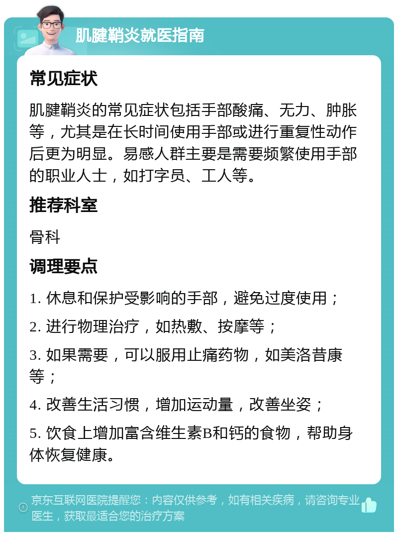 肌腱鞘炎就医指南 常见症状 肌腱鞘炎的常见症状包括手部酸痛、无力、肿胀等，尤其是在长时间使用手部或进行重复性动作后更为明显。易感人群主要是需要频繁使用手部的职业人士，如打字员、工人等。 推荐科室 骨科 调理要点 1. 休息和保护受影响的手部，避免过度使用； 2. 进行物理治疗，如热敷、按摩等； 3. 如果需要，可以服用止痛药物，如美洛昔康等； 4. 改善生活习惯，增加运动量，改善坐姿； 5. 饮食上增加富含维生素B和钙的食物，帮助身体恢复健康。