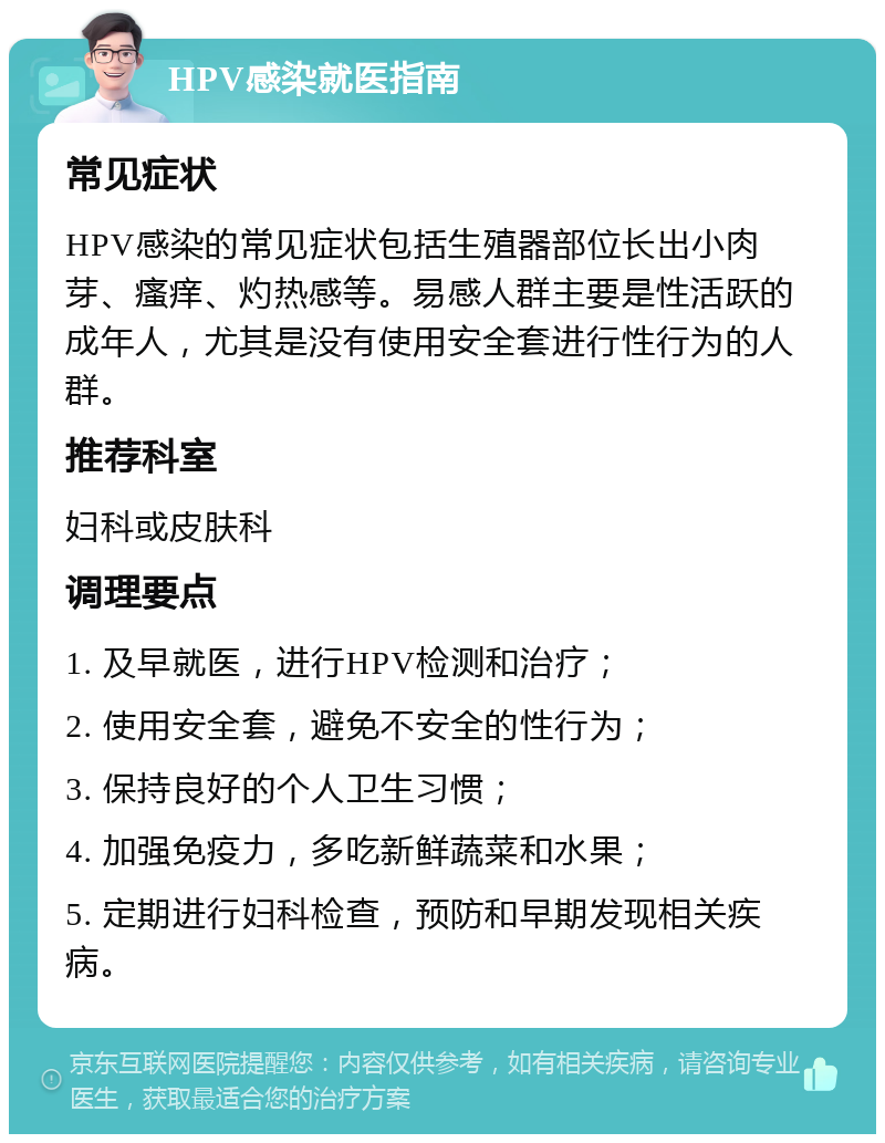 HPV感染就医指南 常见症状 HPV感染的常见症状包括生殖器部位长出小肉芽、瘙痒、灼热感等。易感人群主要是性活跃的成年人，尤其是没有使用安全套进行性行为的人群。 推荐科室 妇科或皮肤科 调理要点 1. 及早就医，进行HPV检测和治疗； 2. 使用安全套，避免不安全的性行为； 3. 保持良好的个人卫生习惯； 4. 加强免疫力，多吃新鲜蔬菜和水果； 5. 定期进行妇科检查，预防和早期发现相关疾病。