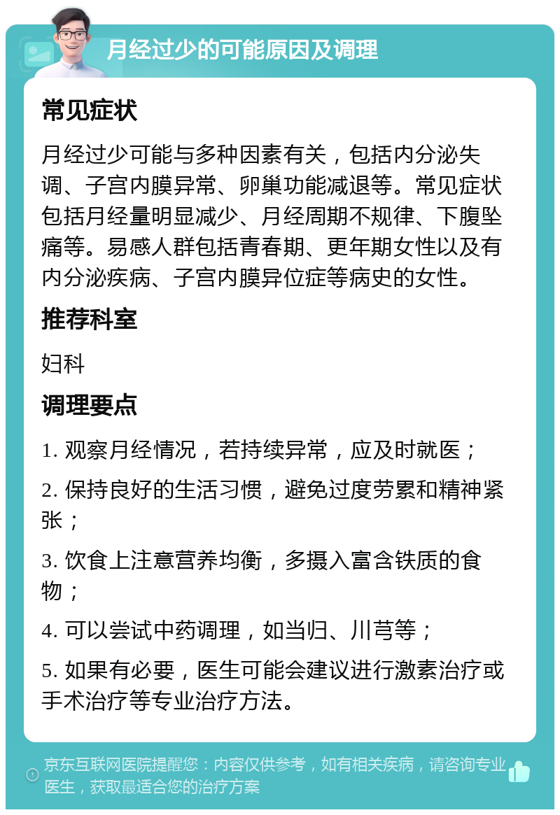 月经过少的可能原因及调理 常见症状 月经过少可能与多种因素有关，包括内分泌失调、子宫内膜异常、卵巢功能减退等。常见症状包括月经量明显减少、月经周期不规律、下腹坠痛等。易感人群包括青春期、更年期女性以及有内分泌疾病、子宫内膜异位症等病史的女性。 推荐科室 妇科 调理要点 1. 观察月经情况，若持续异常，应及时就医； 2. 保持良好的生活习惯，避免过度劳累和精神紧张； 3. 饮食上注意营养均衡，多摄入富含铁质的食物； 4. 可以尝试中药调理，如当归、川芎等； 5. 如果有必要，医生可能会建议进行激素治疗或手术治疗等专业治疗方法。