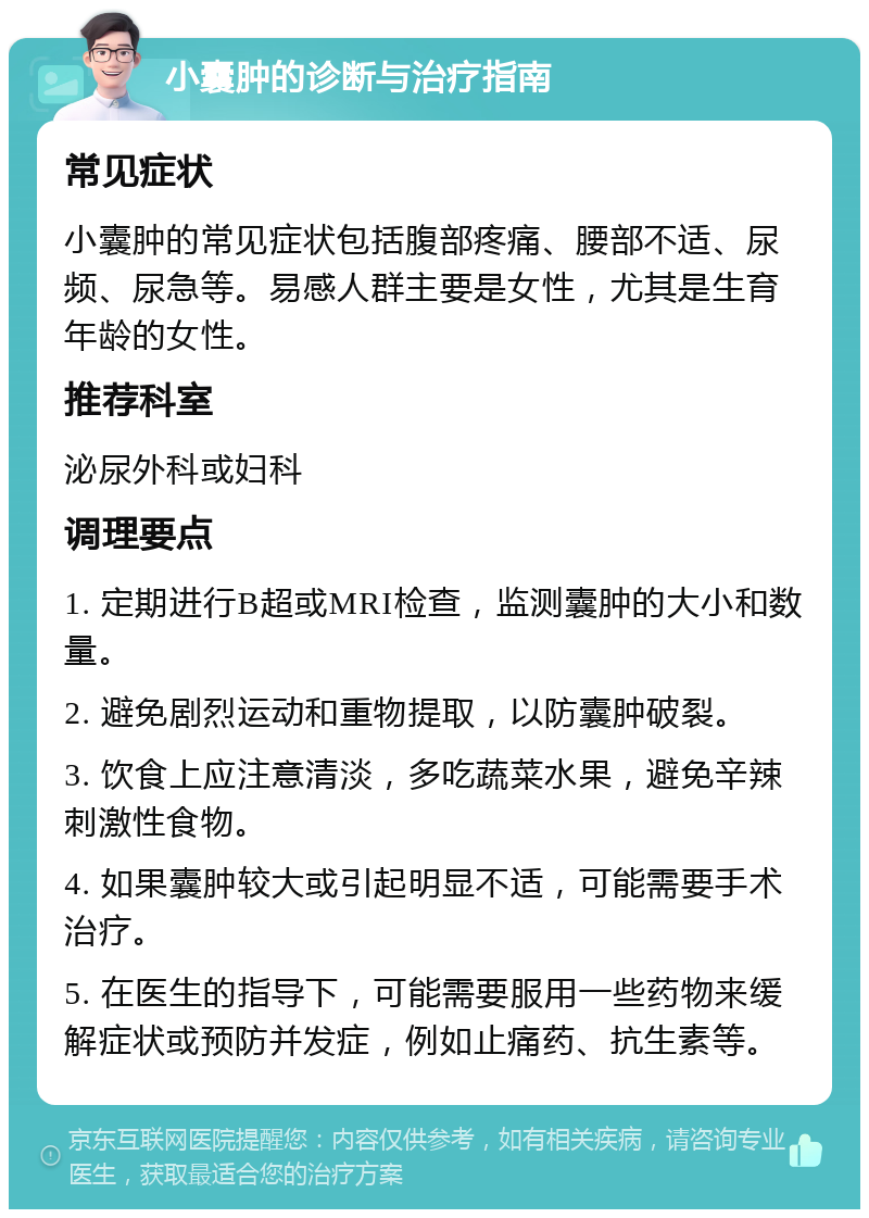 小囊肿的诊断与治疗指南 常见症状 小囊肿的常见症状包括腹部疼痛、腰部不适、尿频、尿急等。易感人群主要是女性，尤其是生育年龄的女性。 推荐科室 泌尿外科或妇科 调理要点 1. 定期进行B超或MRI检查，监测囊肿的大小和数量。 2. 避免剧烈运动和重物提取，以防囊肿破裂。 3. 饮食上应注意清淡，多吃蔬菜水果，避免辛辣刺激性食物。 4. 如果囊肿较大或引起明显不适，可能需要手术治疗。 5. 在医生的指导下，可能需要服用一些药物来缓解症状或预防并发症，例如止痛药、抗生素等。