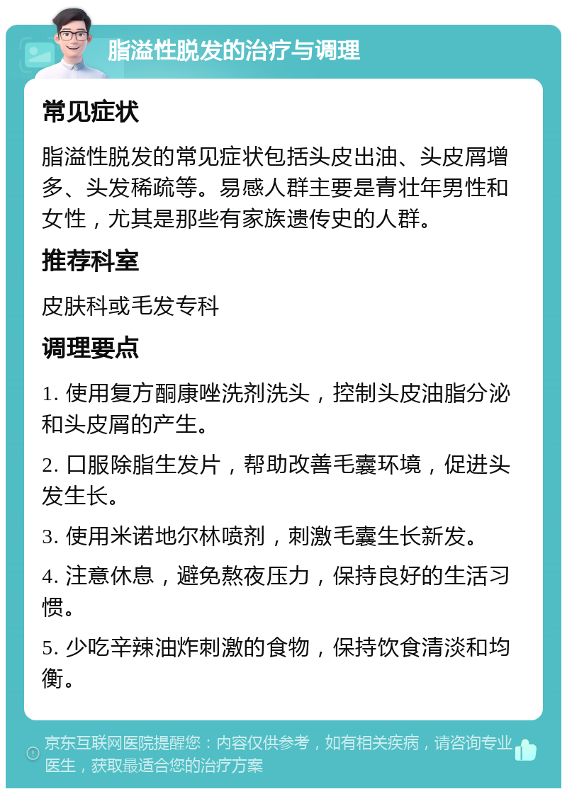 脂溢性脱发的治疗与调理 常见症状 脂溢性脱发的常见症状包括头皮出油、头皮屑增多、头发稀疏等。易感人群主要是青壮年男性和女性，尤其是那些有家族遗传史的人群。 推荐科室 皮肤科或毛发专科 调理要点 1. 使用复方酮康唑洗剂洗头，控制头皮油脂分泌和头皮屑的产生。 2. 口服除脂生发片，帮助改善毛囊环境，促进头发生长。 3. 使用米诺地尔林喷剂，刺激毛囊生长新发。 4. 注意休息，避免熬夜压力，保持良好的生活习惯。 5. 少吃辛辣油炸刺激的食物，保持饮食清淡和均衡。