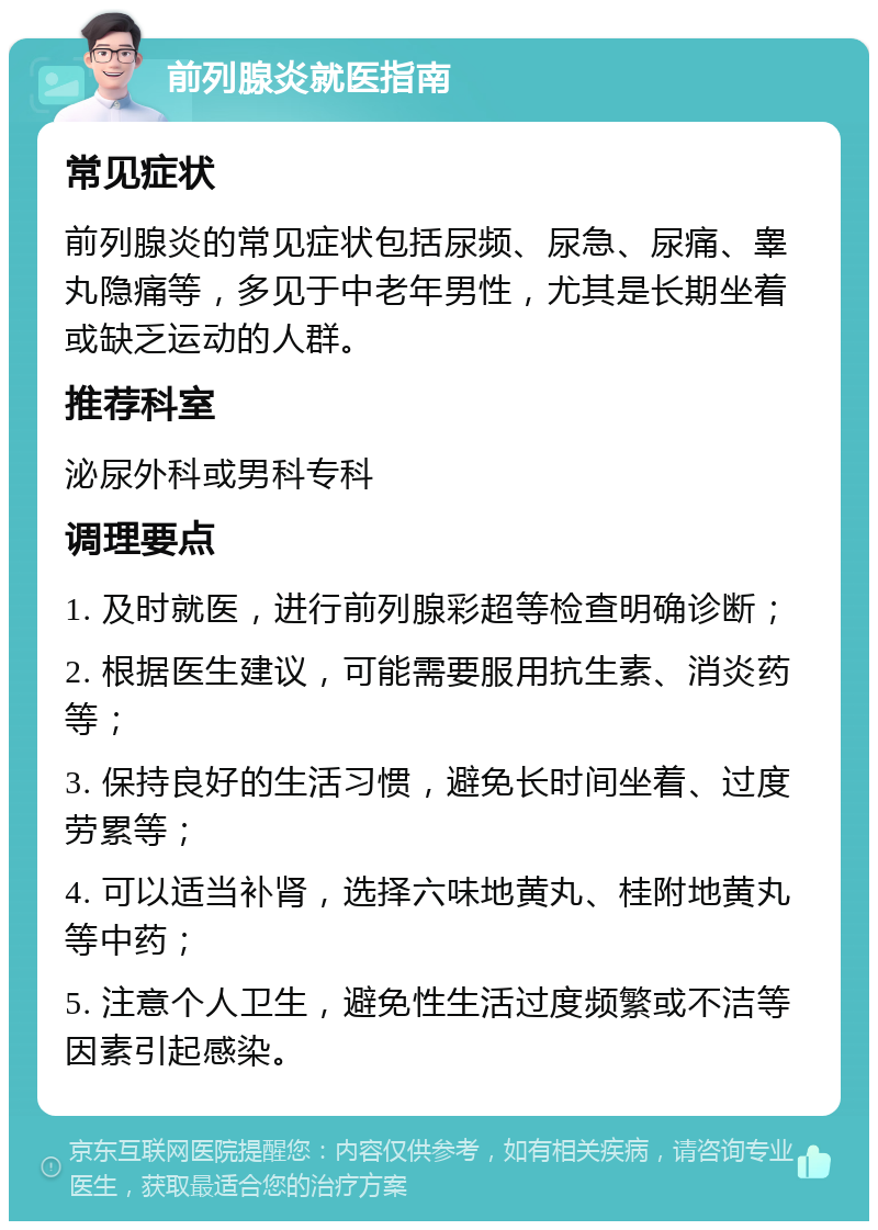 前列腺炎就医指南 常见症状 前列腺炎的常见症状包括尿频、尿急、尿痛、睾丸隐痛等，多见于中老年男性，尤其是长期坐着或缺乏运动的人群。 推荐科室 泌尿外科或男科专科 调理要点 1. 及时就医，进行前列腺彩超等检查明确诊断； 2. 根据医生建议，可能需要服用抗生素、消炎药等； 3. 保持良好的生活习惯，避免长时间坐着、过度劳累等； 4. 可以适当补肾，选择六味地黄丸、桂附地黄丸等中药； 5. 注意个人卫生，避免性生活过度频繁或不洁等因素引起感染。