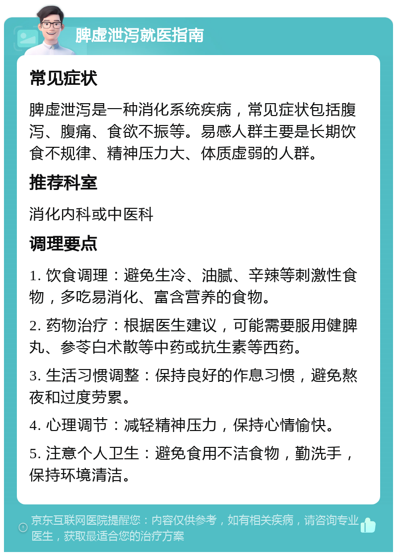 脾虚泄泻就医指南 常见症状 脾虚泄泻是一种消化系统疾病，常见症状包括腹泻、腹痛、食欲不振等。易感人群主要是长期饮食不规律、精神压力大、体质虚弱的人群。 推荐科室 消化内科或中医科 调理要点 1. 饮食调理：避免生冷、油腻、辛辣等刺激性食物，多吃易消化、富含营养的食物。 2. 药物治疗：根据医生建议，可能需要服用健脾丸、参苓白术散等中药或抗生素等西药。 3. 生活习惯调整：保持良好的作息习惯，避免熬夜和过度劳累。 4. 心理调节：减轻精神压力，保持心情愉快。 5. 注意个人卫生：避免食用不洁食物，勤洗手，保持环境清洁。