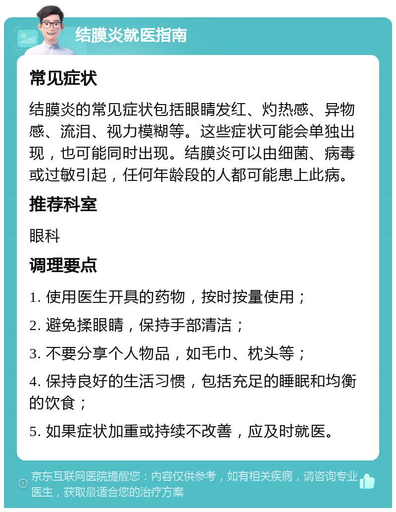 结膜炎就医指南 常见症状 结膜炎的常见症状包括眼睛发红、灼热感、异物感、流泪、视力模糊等。这些症状可能会单独出现，也可能同时出现。结膜炎可以由细菌、病毒或过敏引起，任何年龄段的人都可能患上此病。 推荐科室 眼科 调理要点 1. 使用医生开具的药物，按时按量使用； 2. 避免揉眼睛，保持手部清洁； 3. 不要分享个人物品，如毛巾、枕头等； 4. 保持良好的生活习惯，包括充足的睡眠和均衡的饮食； 5. 如果症状加重或持续不改善，应及时就医。