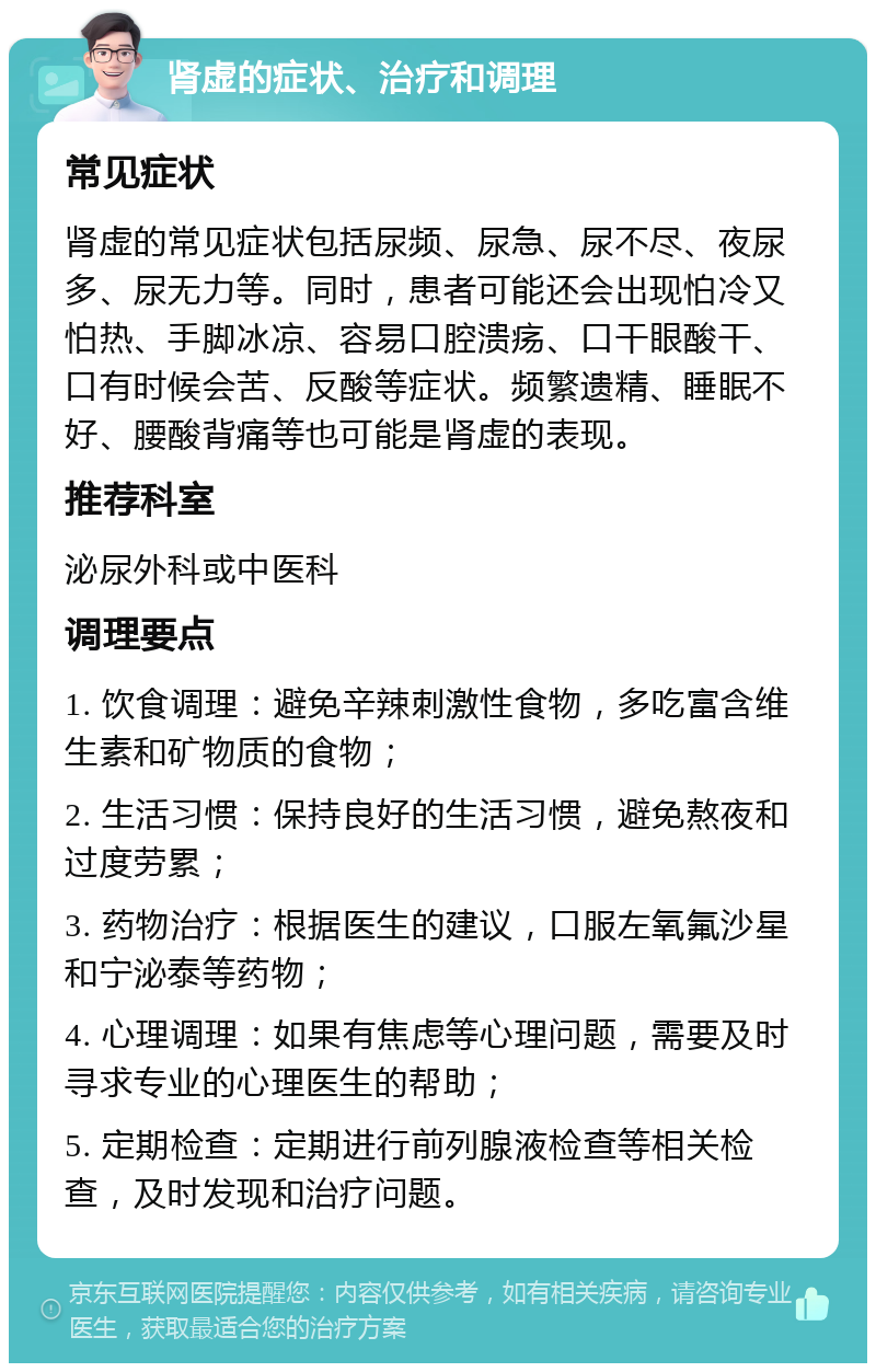 肾虚的症状、治疗和调理 常见症状 肾虚的常见症状包括尿频、尿急、尿不尽、夜尿多、尿无力等。同时，患者可能还会出现怕冷又怕热、手脚冰凉、容易口腔溃疡、口干眼酸干、口有时候会苦、反酸等症状。频繁遗精、睡眠不好、腰酸背痛等也可能是肾虚的表现。 推荐科室 泌尿外科或中医科 调理要点 1. 饮食调理：避免辛辣刺激性食物，多吃富含维生素和矿物质的食物； 2. 生活习惯：保持良好的生活习惯，避免熬夜和过度劳累； 3. 药物治疗：根据医生的建议，口服左氧氟沙星和宁泌泰等药物； 4. 心理调理：如果有焦虑等心理问题，需要及时寻求专业的心理医生的帮助； 5. 定期检查：定期进行前列腺液检查等相关检查，及时发现和治疗问题。