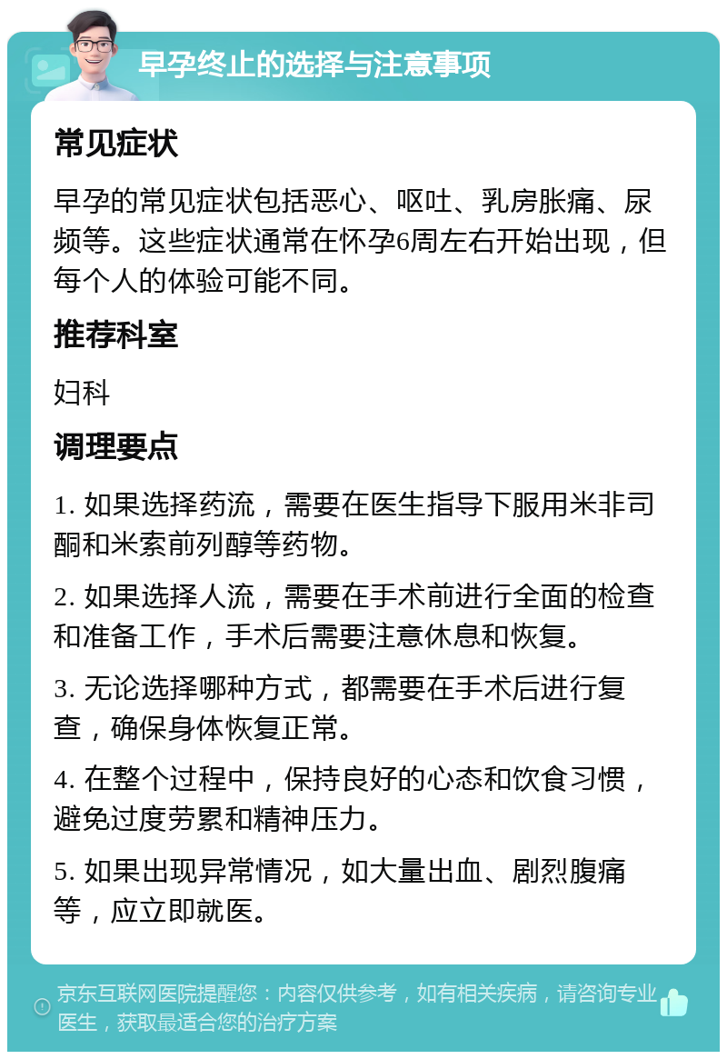 早孕终止的选择与注意事项 常见症状 早孕的常见症状包括恶心、呕吐、乳房胀痛、尿频等。这些症状通常在怀孕6周左右开始出现，但每个人的体验可能不同。 推荐科室 妇科 调理要点 1. 如果选择药流，需要在医生指导下服用米非司酮和米索前列醇等药物。 2. 如果选择人流，需要在手术前进行全面的检查和准备工作，手术后需要注意休息和恢复。 3. 无论选择哪种方式，都需要在手术后进行复查，确保身体恢复正常。 4. 在整个过程中，保持良好的心态和饮食习惯，避免过度劳累和精神压力。 5. 如果出现异常情况，如大量出血、剧烈腹痛等，应立即就医。