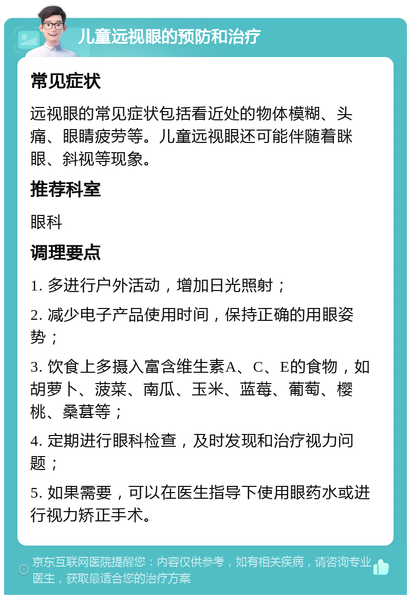 儿童远视眼的预防和治疗 常见症状 远视眼的常见症状包括看近处的物体模糊、头痛、眼睛疲劳等。儿童远视眼还可能伴随着眯眼、斜视等现象。 推荐科室 眼科 调理要点 1. 多进行户外活动，增加日光照射； 2. 减少电子产品使用时间，保持正确的用眼姿势； 3. 饮食上多摄入富含维生素A、C、E的食物，如胡萝卜、菠菜、南瓜、玉米、蓝莓、葡萄、樱桃、桑葚等； 4. 定期进行眼科检查，及时发现和治疗视力问题； 5. 如果需要，可以在医生指导下使用眼药水或进行视力矫正手术。