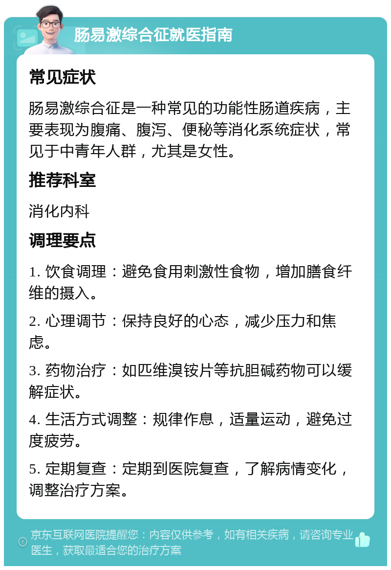 肠易激综合征就医指南 常见症状 肠易激综合征是一种常见的功能性肠道疾病，主要表现为腹痛、腹泻、便秘等消化系统症状，常见于中青年人群，尤其是女性。 推荐科室 消化内科 调理要点 1. 饮食调理：避免食用刺激性食物，增加膳食纤维的摄入。 2. 心理调节：保持良好的心态，减少压力和焦虑。 3. 药物治疗：如匹维溴铵片等抗胆碱药物可以缓解症状。 4. 生活方式调整：规律作息，适量运动，避免过度疲劳。 5. 定期复查：定期到医院复查，了解病情变化，调整治疗方案。