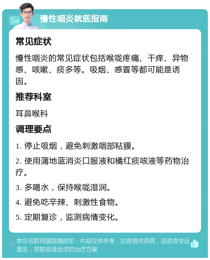 慢性咽炎就医指南 常见症状 慢性咽炎的常见症状包括喉咙疼痛、干痒、异物感、咳嗽、痰多等。吸烟、感冒等都可能是诱因。 推荐科室 耳鼻喉科 调理要点 1. 停止吸烟，避免刺激咽部粘膜。 2. 使用蒲地蓝消炎口服液和橘红痰咳液等药物治疗。 3. 多喝水，保持喉咙湿润。 4. 避免吃辛辣、刺激性食物。 5. 定期复诊，监测病情变化。