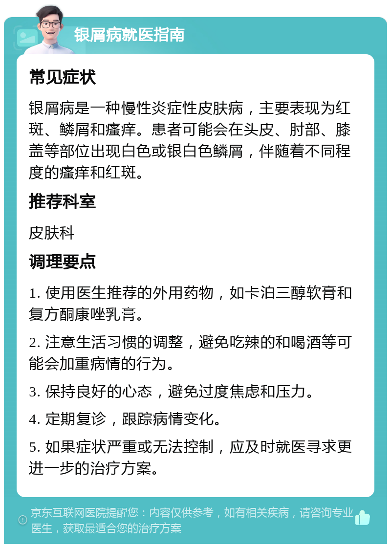 银屑病就医指南 常见症状 银屑病是一种慢性炎症性皮肤病，主要表现为红斑、鳞屑和瘙痒。患者可能会在头皮、肘部、膝盖等部位出现白色或银白色鳞屑，伴随着不同程度的瘙痒和红斑。 推荐科室 皮肤科 调理要点 1. 使用医生推荐的外用药物，如卡泊三醇软膏和复方酮康唑乳膏。 2. 注意生活习惯的调整，避免吃辣的和喝酒等可能会加重病情的行为。 3. 保持良好的心态，避免过度焦虑和压力。 4. 定期复诊，跟踪病情变化。 5. 如果症状严重或无法控制，应及时就医寻求更进一步的治疗方案。