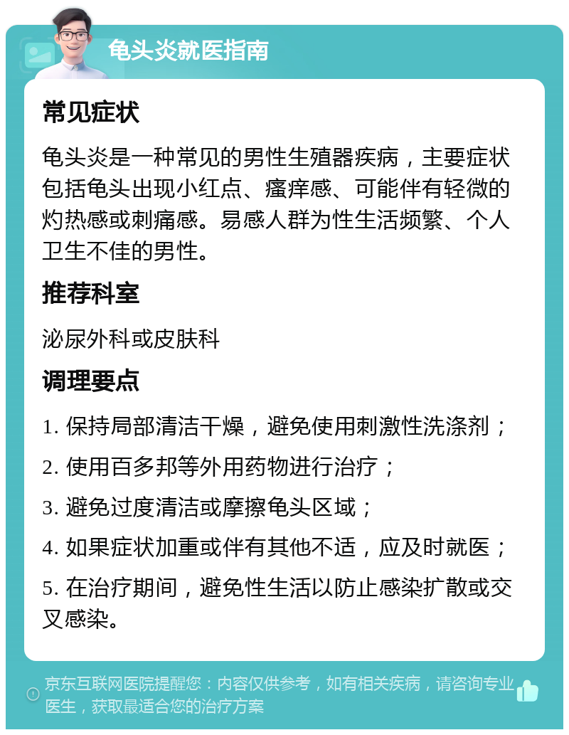 龟头炎就医指南 常见症状 龟头炎是一种常见的男性生殖器疾病，主要症状包括龟头出现小红点、瘙痒感、可能伴有轻微的灼热感或刺痛感。易感人群为性生活频繁、个人卫生不佳的男性。 推荐科室 泌尿外科或皮肤科 调理要点 1. 保持局部清洁干燥，避免使用刺激性洗涤剂； 2. 使用百多邦等外用药物进行治疗； 3. 避免过度清洁或摩擦龟头区域； 4. 如果症状加重或伴有其他不适，应及时就医； 5. 在治疗期间，避免性生活以防止感染扩散或交叉感染。