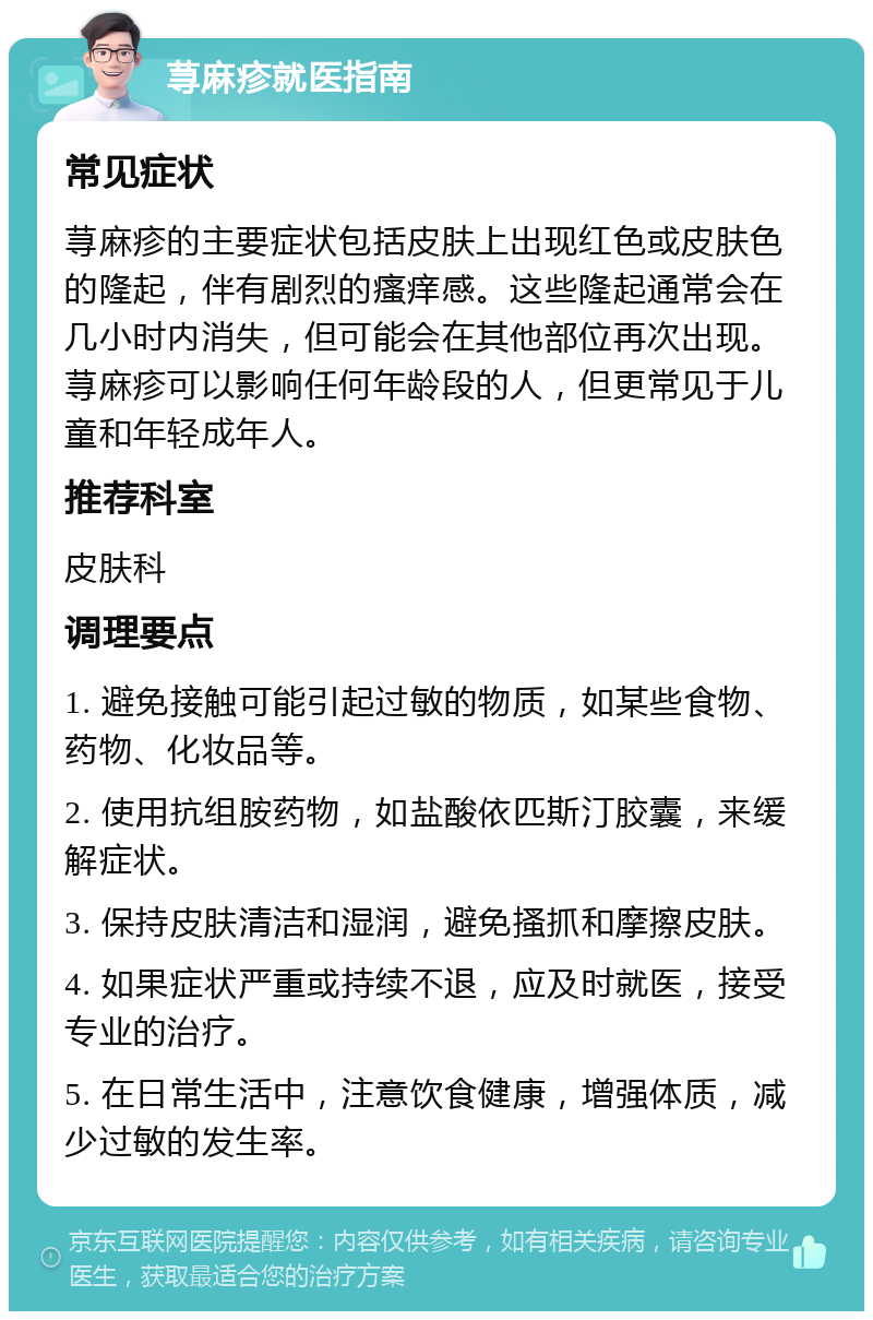 荨麻疹就医指南 常见症状 荨麻疹的主要症状包括皮肤上出现红色或皮肤色的隆起，伴有剧烈的瘙痒感。这些隆起通常会在几小时内消失，但可能会在其他部位再次出现。荨麻疹可以影响任何年龄段的人，但更常见于儿童和年轻成年人。 推荐科室 皮肤科 调理要点 1. 避免接触可能引起过敏的物质，如某些食物、药物、化妆品等。 2. 使用抗组胺药物，如盐酸依匹斯汀胶囊，来缓解症状。 3. 保持皮肤清洁和湿润，避免搔抓和摩擦皮肤。 4. 如果症状严重或持续不退，应及时就医，接受专业的治疗。 5. 在日常生活中，注意饮食健康，增强体质，减少过敏的发生率。