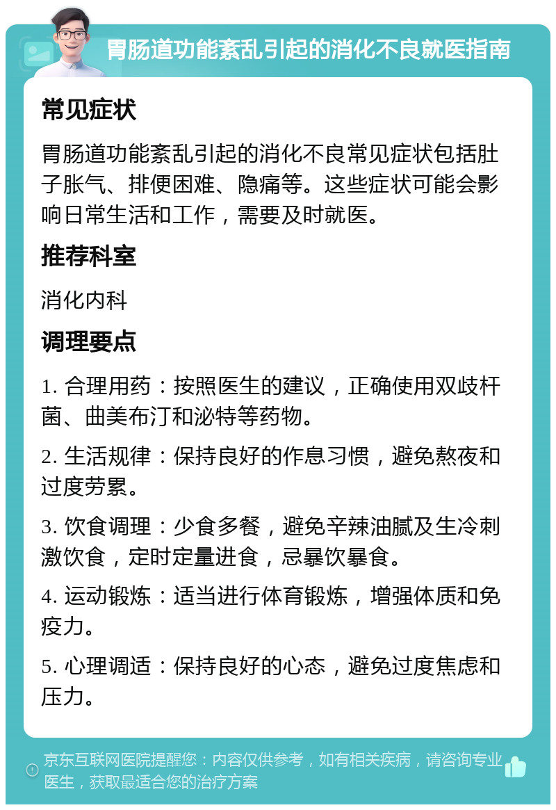 胃肠道功能紊乱引起的消化不良就医指南 常见症状 胃肠道功能紊乱引起的消化不良常见症状包括肚子胀气、排便困难、隐痛等。这些症状可能会影响日常生活和工作，需要及时就医。 推荐科室 消化内科 调理要点 1. 合理用药：按照医生的建议，正确使用双歧杆菌、曲美布汀和泌特等药物。 2. 生活规律：保持良好的作息习惯，避免熬夜和过度劳累。 3. 饮食调理：少食多餐，避免辛辣油腻及生冷刺激饮食，定时定量进食，忌暴饮暴食。 4. 运动锻炼：适当进行体育锻炼，增强体质和免疫力。 5. 心理调适：保持良好的心态，避免过度焦虑和压力。