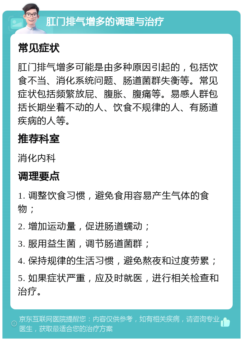 肛门排气增多的调理与治疗 常见症状 肛门排气增多可能是由多种原因引起的，包括饮食不当、消化系统问题、肠道菌群失衡等。常见症状包括频繁放屁、腹胀、腹痛等。易感人群包括长期坐着不动的人、饮食不规律的人、有肠道疾病的人等。 推荐科室 消化内科 调理要点 1. 调整饮食习惯，避免食用容易产生气体的食物； 2. 增加运动量，促进肠道蠕动； 3. 服用益生菌，调节肠道菌群； 4. 保持规律的生活习惯，避免熬夜和过度劳累； 5. 如果症状严重，应及时就医，进行相关检查和治疗。