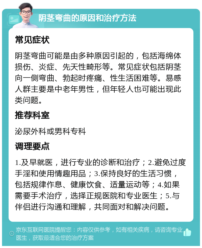 阴茎弯曲的原因和治疗方法 常见症状 阴茎弯曲可能是由多种原因引起的，包括海绵体损伤、炎症、先天性畸形等。常见症状包括阴茎向一侧弯曲、勃起时疼痛、性生活困难等。易感人群主要是中老年男性，但年轻人也可能出现此类问题。 推荐科室 泌尿外科或男科专科 调理要点 1.及早就医，进行专业的诊断和治疗；2.避免过度手淫和使用情趣用品；3.保持良好的生活习惯，包括规律作息、健康饮食、适量运动等；4.如果需要手术治疗，选择正规医院和专业医生；5.与伴侣进行沟通和理解，共同面对和解决问题。