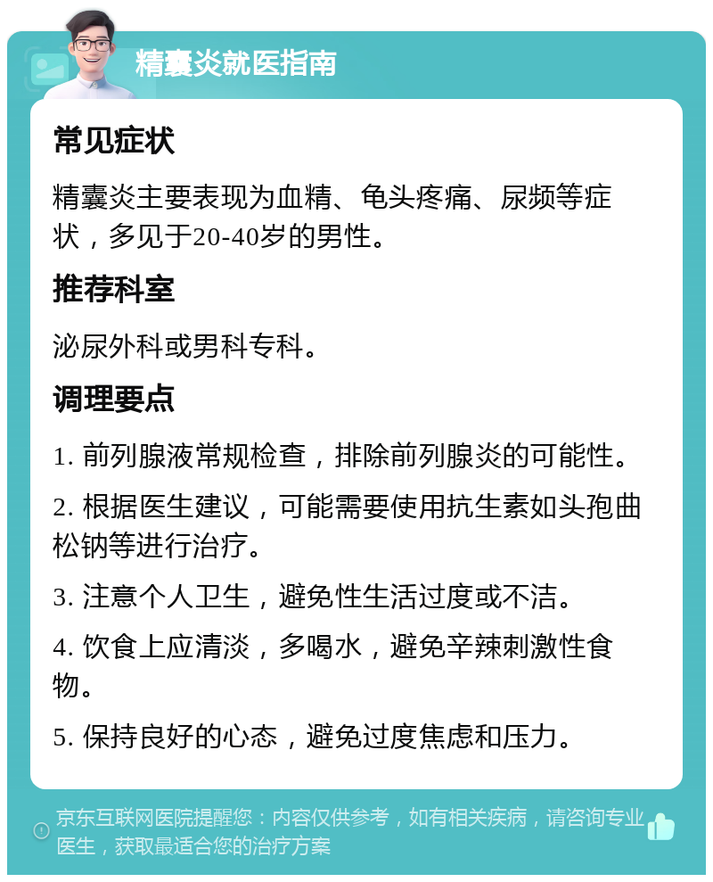 精囊炎就医指南 常见症状 精囊炎主要表现为血精、龟头疼痛、尿频等症状，多见于20-40岁的男性。 推荐科室 泌尿外科或男科专科。 调理要点 1. 前列腺液常规检查，排除前列腺炎的可能性。 2. 根据医生建议，可能需要使用抗生素如头孢曲松钠等进行治疗。 3. 注意个人卫生，避免性生活过度或不洁。 4. 饮食上应清淡，多喝水，避免辛辣刺激性食物。 5. 保持良好的心态，避免过度焦虑和压力。