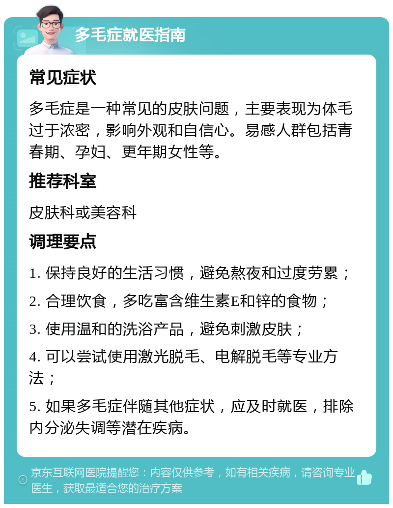 多毛症就医指南 常见症状 多毛症是一种常见的皮肤问题，主要表现为体毛过于浓密，影响外观和自信心。易感人群包括青春期、孕妇、更年期女性等。 推荐科室 皮肤科或美容科 调理要点 1. 保持良好的生活习惯，避免熬夜和过度劳累； 2. 合理饮食，多吃富含维生素E和锌的食物； 3. 使用温和的洗浴产品，避免刺激皮肤； 4. 可以尝试使用激光脱毛、电解脱毛等专业方法； 5. 如果多毛症伴随其他症状，应及时就医，排除内分泌失调等潜在疾病。