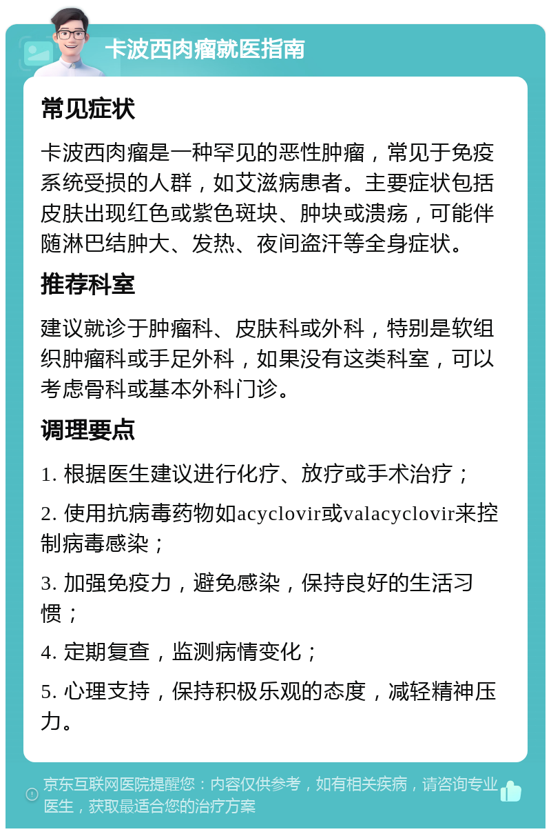 卡波西肉瘤就医指南 常见症状 卡波西肉瘤是一种罕见的恶性肿瘤，常见于免疫系统受损的人群，如艾滋病患者。主要症状包括皮肤出现红色或紫色斑块、肿块或溃疡，可能伴随淋巴结肿大、发热、夜间盗汗等全身症状。 推荐科室 建议就诊于肿瘤科、皮肤科或外科，特别是软组织肿瘤科或手足外科，如果没有这类科室，可以考虑骨科或基本外科门诊。 调理要点 1. 根据医生建议进行化疗、放疗或手术治疗； 2. 使用抗病毒药物如acyclovir或valacyclovir来控制病毒感染； 3. 加强免疫力，避免感染，保持良好的生活习惯； 4. 定期复查，监测病情变化； 5. 心理支持，保持积极乐观的态度，减轻精神压力。