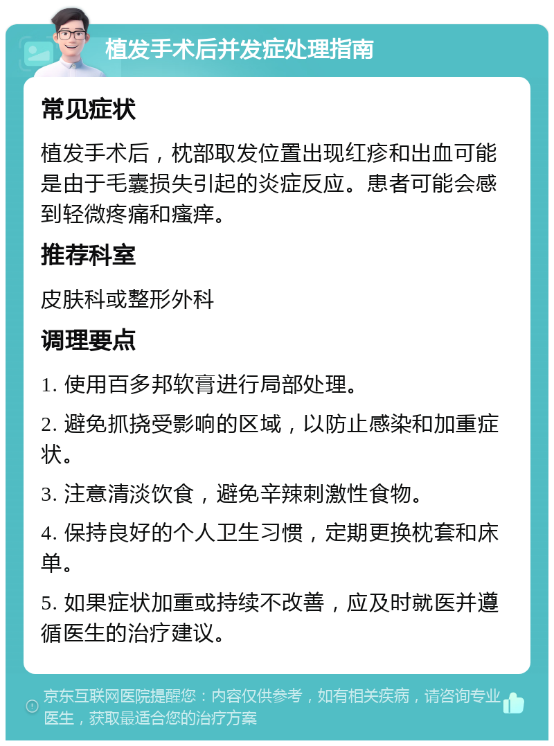 植发手术后并发症处理指南 常见症状 植发手术后，枕部取发位置出现红疹和出血可能是由于毛囊损失引起的炎症反应。患者可能会感到轻微疼痛和瘙痒。 推荐科室 皮肤科或整形外科 调理要点 1. 使用百多邦软膏进行局部处理。 2. 避免抓挠受影响的区域，以防止感染和加重症状。 3. 注意清淡饮食，避免辛辣刺激性食物。 4. 保持良好的个人卫生习惯，定期更换枕套和床单。 5. 如果症状加重或持续不改善，应及时就医并遵循医生的治疗建议。