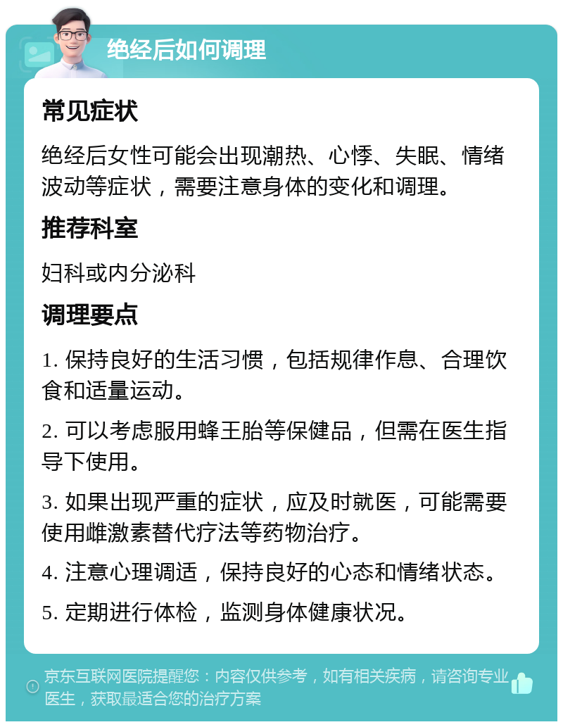 绝经后如何调理 常见症状 绝经后女性可能会出现潮热、心悸、失眠、情绪波动等症状，需要注意身体的变化和调理。 推荐科室 妇科或内分泌科 调理要点 1. 保持良好的生活习惯，包括规律作息、合理饮食和适量运动。 2. 可以考虑服用蜂王胎等保健品，但需在医生指导下使用。 3. 如果出现严重的症状，应及时就医，可能需要使用雌激素替代疗法等药物治疗。 4. 注意心理调适，保持良好的心态和情绪状态。 5. 定期进行体检，监测身体健康状况。