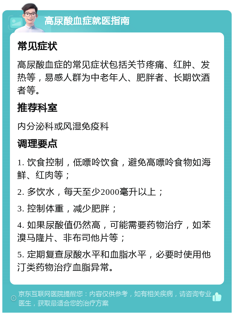 高尿酸血症就医指南 常见症状 高尿酸血症的常见症状包括关节疼痛、红肿、发热等，易感人群为中老年人、肥胖者、长期饮酒者等。 推荐科室 内分泌科或风湿免疫科 调理要点 1. 饮食控制，低嘌呤饮食，避免高嘌呤食物如海鲜、红肉等； 2. 多饮水，每天至少2000毫升以上； 3. 控制体重，减少肥胖； 4. 如果尿酸值仍然高，可能需要药物治疗，如苯溴马隆片、非布司他片等； 5. 定期复查尿酸水平和血脂水平，必要时使用他汀类药物治疗血脂异常。