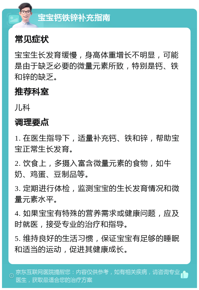 宝宝钙铁锌补充指南 常见症状 宝宝生长发育缓慢，身高体重增长不明显，可能是由于缺乏必要的微量元素所致，特别是钙、铁和锌的缺乏。 推荐科室 儿科 调理要点 1. 在医生指导下，适量补充钙、铁和锌，帮助宝宝正常生长发育。 2. 饮食上，多摄入富含微量元素的食物，如牛奶、鸡蛋、豆制品等。 3. 定期进行体检，监测宝宝的生长发育情况和微量元素水平。 4. 如果宝宝有特殊的营养需求或健康问题，应及时就医，接受专业的治疗和指导。 5. 维持良好的生活习惯，保证宝宝有足够的睡眠和适当的运动，促进其健康成长。