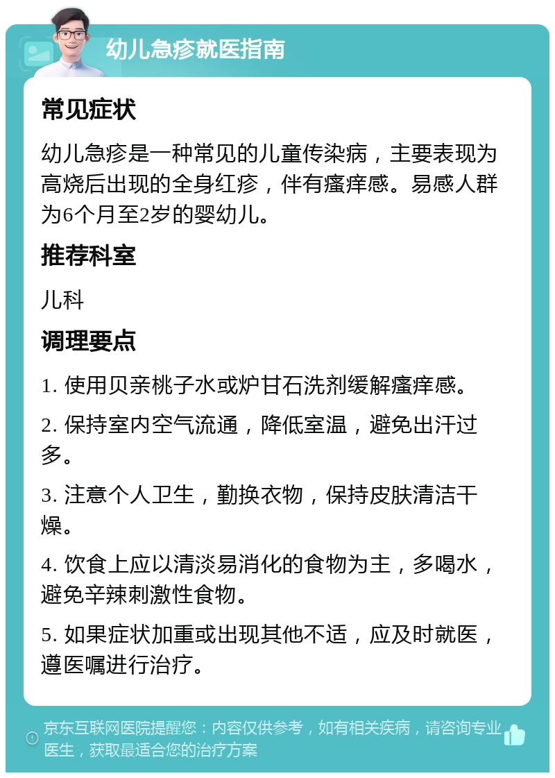 幼儿急疹就医指南 常见症状 幼儿急疹是一种常见的儿童传染病，主要表现为高烧后出现的全身红疹，伴有瘙痒感。易感人群为6个月至2岁的婴幼儿。 推荐科室 儿科 调理要点 1. 使用贝亲桃子水或炉甘石洗剂缓解瘙痒感。 2. 保持室内空气流通，降低室温，避免出汗过多。 3. 注意个人卫生，勤换衣物，保持皮肤清洁干燥。 4. 饮食上应以清淡易消化的食物为主，多喝水，避免辛辣刺激性食物。 5. 如果症状加重或出现其他不适，应及时就医，遵医嘱进行治疗。