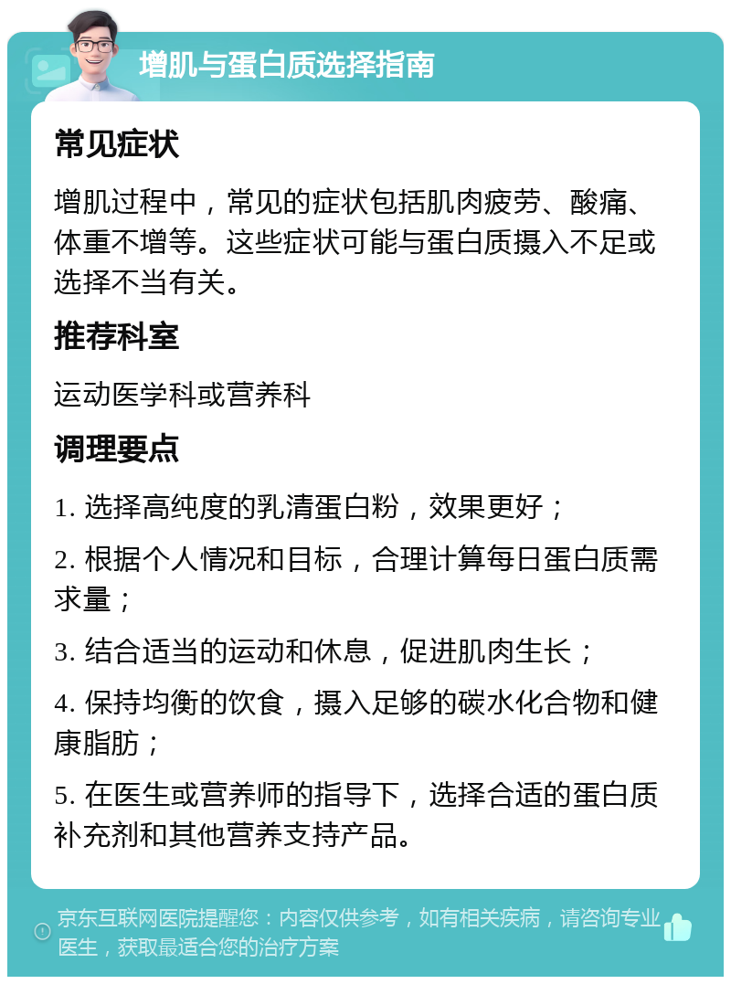 增肌与蛋白质选择指南 常见症状 增肌过程中，常见的症状包括肌肉疲劳、酸痛、体重不增等。这些症状可能与蛋白质摄入不足或选择不当有关。 推荐科室 运动医学科或营养科 调理要点 1. 选择高纯度的乳清蛋白粉，效果更好； 2. 根据个人情况和目标，合理计算每日蛋白质需求量； 3. 结合适当的运动和休息，促进肌肉生长； 4. 保持均衡的饮食，摄入足够的碳水化合物和健康脂肪； 5. 在医生或营养师的指导下，选择合适的蛋白质补充剂和其他营养支持产品。