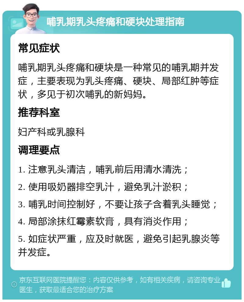 哺乳期乳头疼痛和硬块处理指南 常见症状 哺乳期乳头疼痛和硬块是一种常见的哺乳期并发症，主要表现为乳头疼痛、硬块、局部红肿等症状，多见于初次哺乳的新妈妈。 推荐科室 妇产科或乳腺科 调理要点 1. 注意乳头清洁，哺乳前后用清水清洗； 2. 使用吸奶器排空乳汁，避免乳汁淤积； 3. 哺乳时间控制好，不要让孩子含着乳头睡觉； 4. 局部涂抹红霉素软膏，具有消炎作用； 5. 如症状严重，应及时就医，避免引起乳腺炎等并发症。