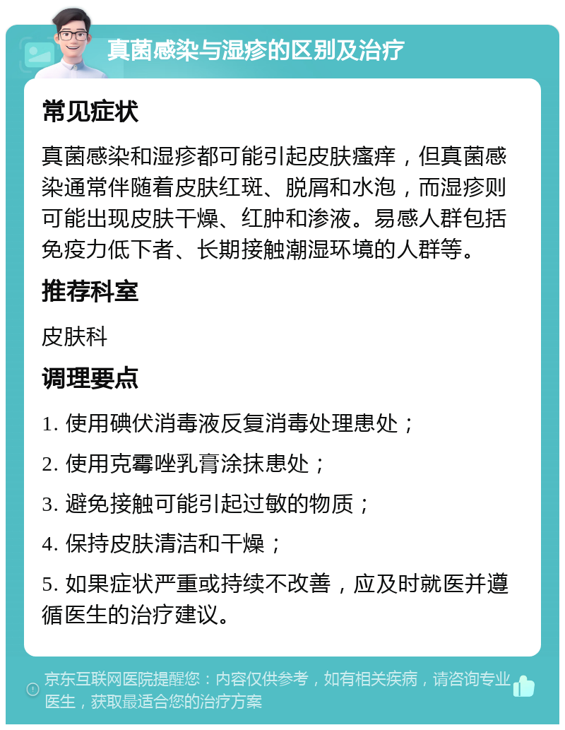 真菌感染与湿疹的区别及治疗 常见症状 真菌感染和湿疹都可能引起皮肤瘙痒，但真菌感染通常伴随着皮肤红斑、脱屑和水泡，而湿疹则可能出现皮肤干燥、红肿和渗液。易感人群包括免疫力低下者、长期接触潮湿环境的人群等。 推荐科室 皮肤科 调理要点 1. 使用碘伏消毒液反复消毒处理患处； 2. 使用克霉唑乳膏涂抹患处； 3. 避免接触可能引起过敏的物质； 4. 保持皮肤清洁和干燥； 5. 如果症状严重或持续不改善，应及时就医并遵循医生的治疗建议。