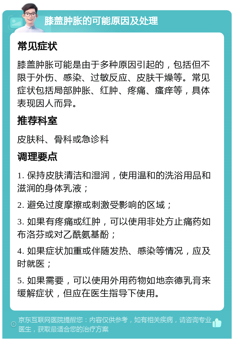 膝盖肿胀的可能原因及处理 常见症状 膝盖肿胀可能是由于多种原因引起的，包括但不限于外伤、感染、过敏反应、皮肤干燥等。常见症状包括局部肿胀、红肿、疼痛、瘙痒等，具体表现因人而异。 推荐科室 皮肤科、骨科或急诊科 调理要点 1. 保持皮肤清洁和湿润，使用温和的洗浴用品和滋润的身体乳液； 2. 避免过度摩擦或刺激受影响的区域； 3. 如果有疼痛或红肿，可以使用非处方止痛药如布洛芬或对乙酰氨基酚； 4. 如果症状加重或伴随发热、感染等情况，应及时就医； 5. 如果需要，可以使用外用药物如地奈德乳膏来缓解症状，但应在医生指导下使用。