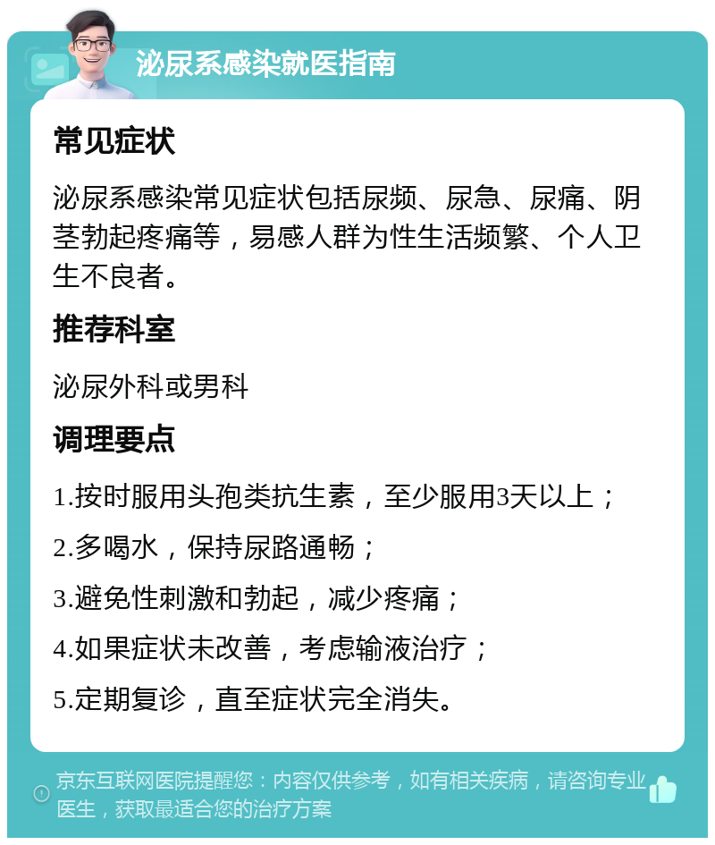 泌尿系感染就医指南 常见症状 泌尿系感染常见症状包括尿频、尿急、尿痛、阴茎勃起疼痛等，易感人群为性生活频繁、个人卫生不良者。 推荐科室 泌尿外科或男科 调理要点 1.按时服用头孢类抗生素，至少服用3天以上； 2.多喝水，保持尿路通畅； 3.避免性刺激和勃起，减少疼痛； 4.如果症状未改善，考虑输液治疗； 5.定期复诊，直至症状完全消失。