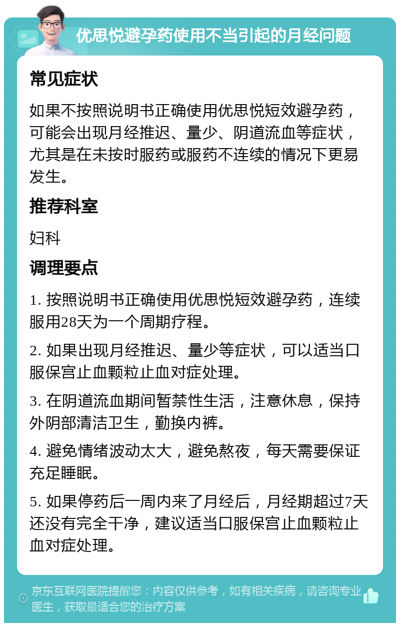 优思悦避孕药使用不当引起的月经问题 常见症状 如果不按照说明书正确使用优思悦短效避孕药，可能会出现月经推迟、量少、阴道流血等症状，尤其是在未按时服药或服药不连续的情况下更易发生。 推荐科室 妇科 调理要点 1. 按照说明书正确使用优思悦短效避孕药，连续服用28天为一个周期疗程。 2. 如果出现月经推迟、量少等症状，可以适当口服保宫止血颗粒止血对症处理。 3. 在阴道流血期间暂禁性生活，注意休息，保持外阴部清洁卫生，勤换内裤。 4. 避免情绪波动太大，避免熬夜，每天需要保证充足睡眠。 5. 如果停药后一周内来了月经后，月经期超过7天还没有完全干净，建议适当口服保宫止血颗粒止血对症处理。