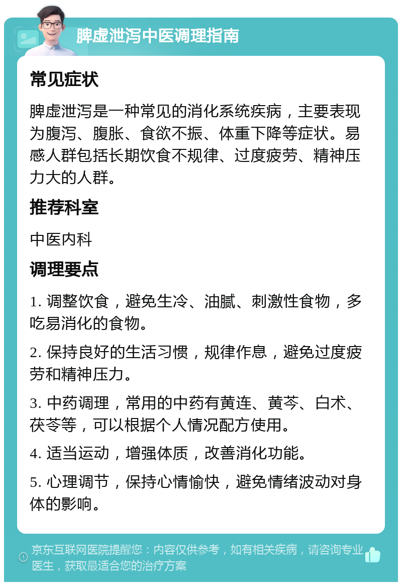 脾虚泄泻中医调理指南 常见症状 脾虚泄泻是一种常见的消化系统疾病，主要表现为腹泻、腹胀、食欲不振、体重下降等症状。易感人群包括长期饮食不规律、过度疲劳、精神压力大的人群。 推荐科室 中医内科 调理要点 1. 调整饮食，避免生冷、油腻、刺激性食物，多吃易消化的食物。 2. 保持良好的生活习惯，规律作息，避免过度疲劳和精神压力。 3. 中药调理，常用的中药有黄连、黄芩、白术、茯苓等，可以根据个人情况配方使用。 4. 适当运动，增强体质，改善消化功能。 5. 心理调节，保持心情愉快，避免情绪波动对身体的影响。