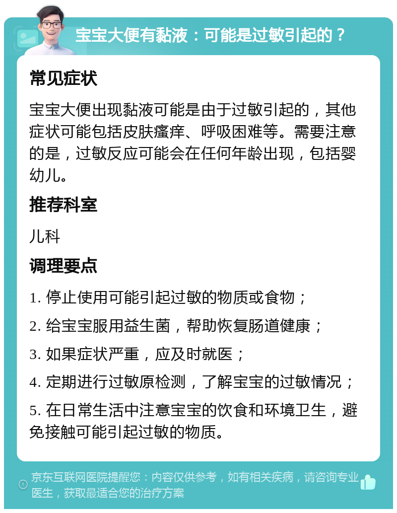 宝宝大便有黏液：可能是过敏引起的？ 常见症状 宝宝大便出现黏液可能是由于过敏引起的，其他症状可能包括皮肤瘙痒、呼吸困难等。需要注意的是，过敏反应可能会在任何年龄出现，包括婴幼儿。 推荐科室 儿科 调理要点 1. 停止使用可能引起过敏的物质或食物； 2. 给宝宝服用益生菌，帮助恢复肠道健康； 3. 如果症状严重，应及时就医； 4. 定期进行过敏原检测，了解宝宝的过敏情况； 5. 在日常生活中注意宝宝的饮食和环境卫生，避免接触可能引起过敏的物质。