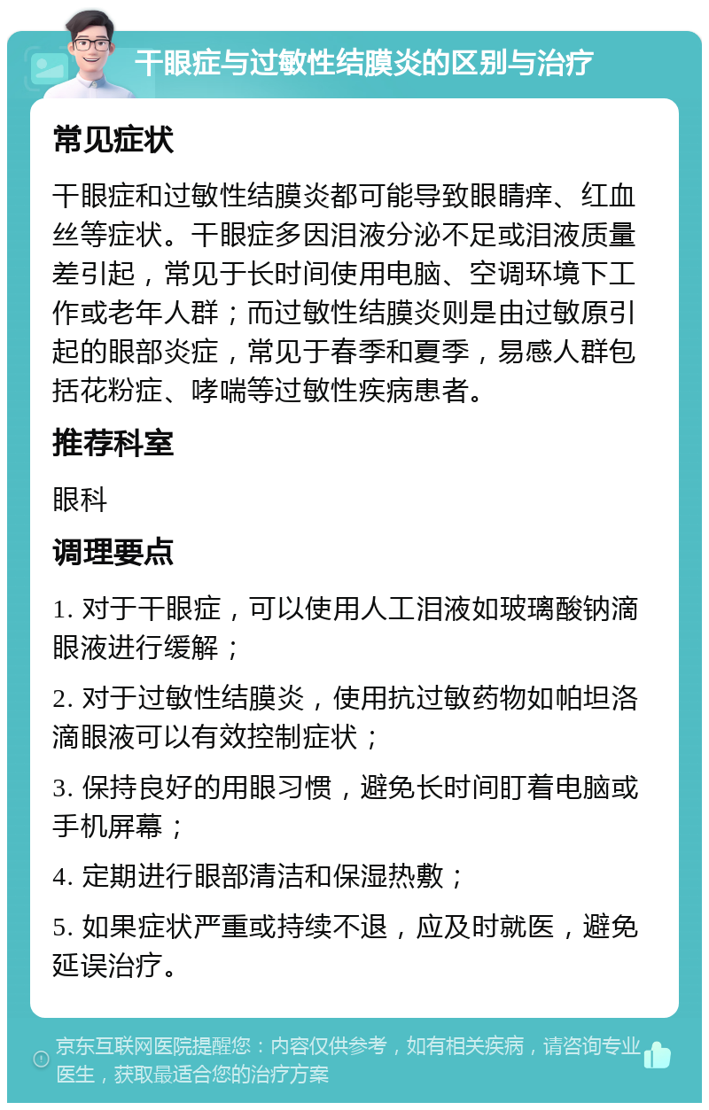 干眼症与过敏性结膜炎的区别与治疗 常见症状 干眼症和过敏性结膜炎都可能导致眼睛痒、红血丝等症状。干眼症多因泪液分泌不足或泪液质量差引起，常见于长时间使用电脑、空调环境下工作或老年人群；而过敏性结膜炎则是由过敏原引起的眼部炎症，常见于春季和夏季，易感人群包括花粉症、哮喘等过敏性疾病患者。 推荐科室 眼科 调理要点 1. 对于干眼症，可以使用人工泪液如玻璃酸钠滴眼液进行缓解； 2. 对于过敏性结膜炎，使用抗过敏药物如帕坦洛滴眼液可以有效控制症状； 3. 保持良好的用眼习惯，避免长时间盯着电脑或手机屏幕； 4. 定期进行眼部清洁和保湿热敷； 5. 如果症状严重或持续不退，应及时就医，避免延误治疗。