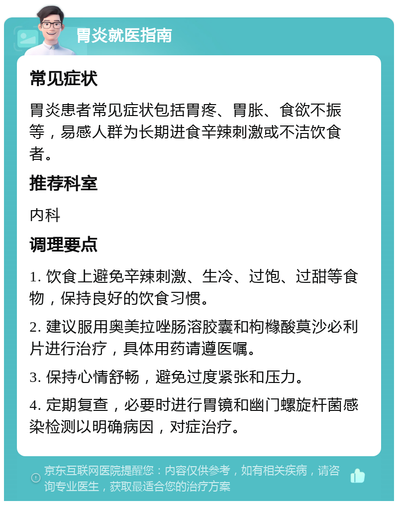 胃炎就医指南 常见症状 胃炎患者常见症状包括胃疼、胃胀、食欲不振等，易感人群为长期进食辛辣刺激或不洁饮食者。 推荐科室 内科 调理要点 1. 饮食上避免辛辣刺激、生冷、过饱、过甜等食物，保持良好的饮食习惯。 2. 建议服用奥美拉唑肠溶胶囊和枸橼酸莫沙必利片进行治疗，具体用药请遵医嘱。 3. 保持心情舒畅，避免过度紧张和压力。 4. 定期复查，必要时进行胃镜和幽门螺旋杆菌感染检测以明确病因，对症治疗。