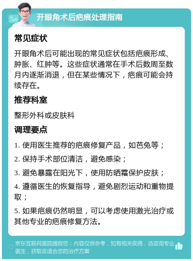 开眼角术后疤痕处理指南 常见症状 开眼角术后可能出现的常见症状包括疤痕形成、肿胀、红肿等。这些症状通常在手术后数周至数月内逐渐消退，但在某些情况下，疤痕可能会持续存在。 推荐科室 整形外科或皮肤科 调理要点 1. 使用医生推荐的疤痕修复产品，如芭兔等； 2. 保持手术部位清洁，避免感染； 3. 避免暴露在阳光下，使用防晒霜保护皮肤； 4. 遵循医生的恢复指导，避免剧烈运动和重物提取； 5. 如果疤痕仍然明显，可以考虑使用激光治疗或其他专业的疤痕修复方法。