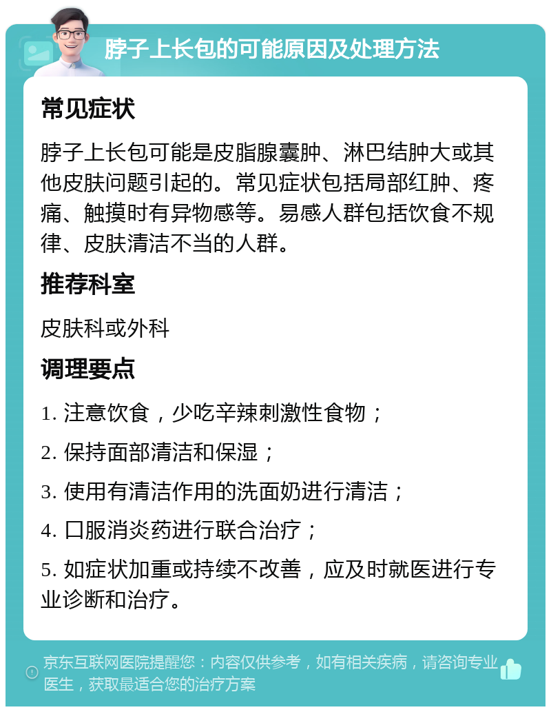 脖子上长包的可能原因及处理方法 常见症状 脖子上长包可能是皮脂腺囊肿、淋巴结肿大或其他皮肤问题引起的。常见症状包括局部红肿、疼痛、触摸时有异物感等。易感人群包括饮食不规律、皮肤清洁不当的人群。 推荐科室 皮肤科或外科 调理要点 1. 注意饮食，少吃辛辣刺激性食物； 2. 保持面部清洁和保湿； 3. 使用有清洁作用的洗面奶进行清洁； 4. 口服消炎药进行联合治疗； 5. 如症状加重或持续不改善，应及时就医进行专业诊断和治疗。