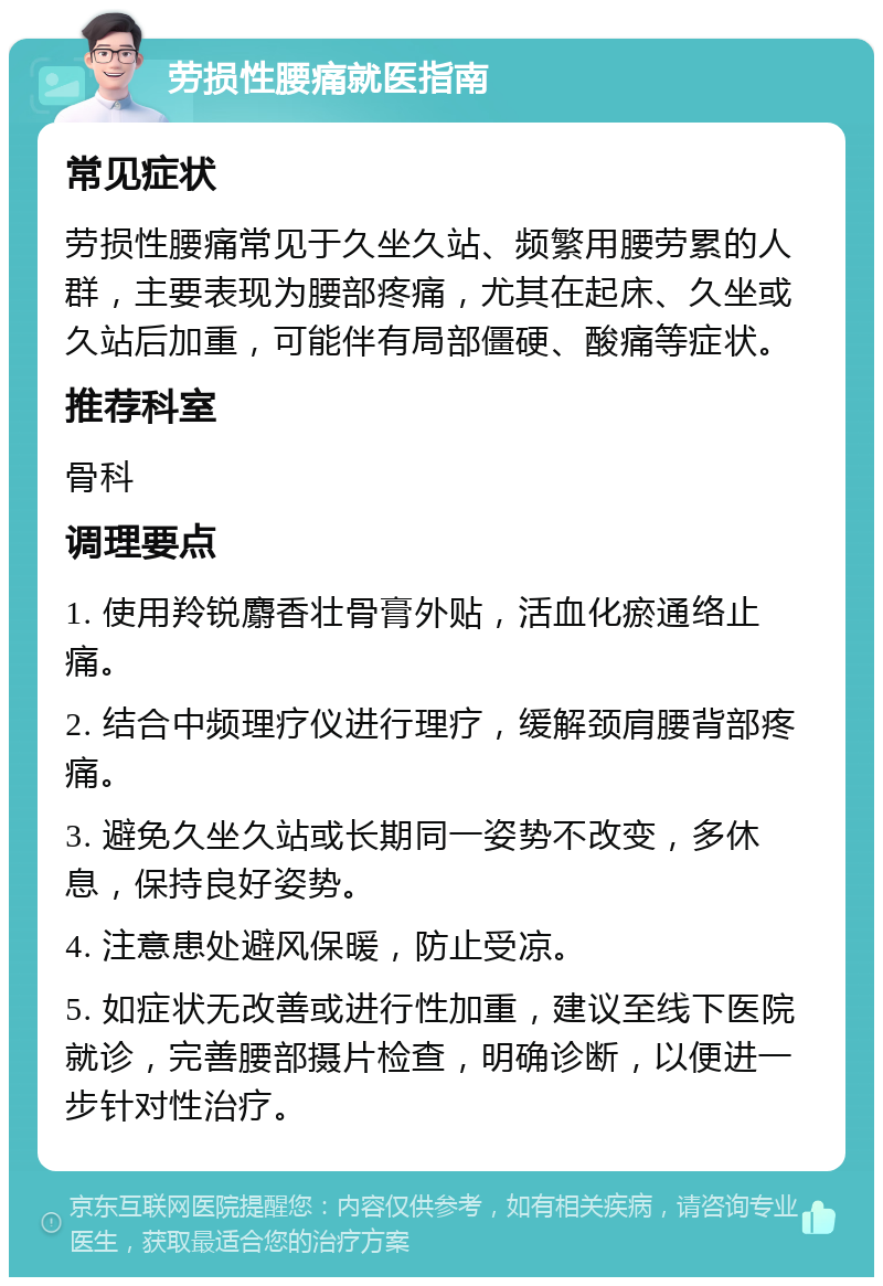 劳损性腰痛就医指南 常见症状 劳损性腰痛常见于久坐久站、频繁用腰劳累的人群，主要表现为腰部疼痛，尤其在起床、久坐或久站后加重，可能伴有局部僵硬、酸痛等症状。 推荐科室 骨科 调理要点 1. 使用羚锐麝香壮骨膏外贴，活血化瘀通络止痛。 2. 结合中频理疗仪进行理疗，缓解颈肩腰背部疼痛。 3. 避免久坐久站或长期同一姿势不改变，多休息，保持良好姿势。 4. 注意患处避风保暖，防止受凉。 5. 如症状无改善或进行性加重，建议至线下医院就诊，完善腰部摄片检查，明确诊断，以便进一步针对性治疗。