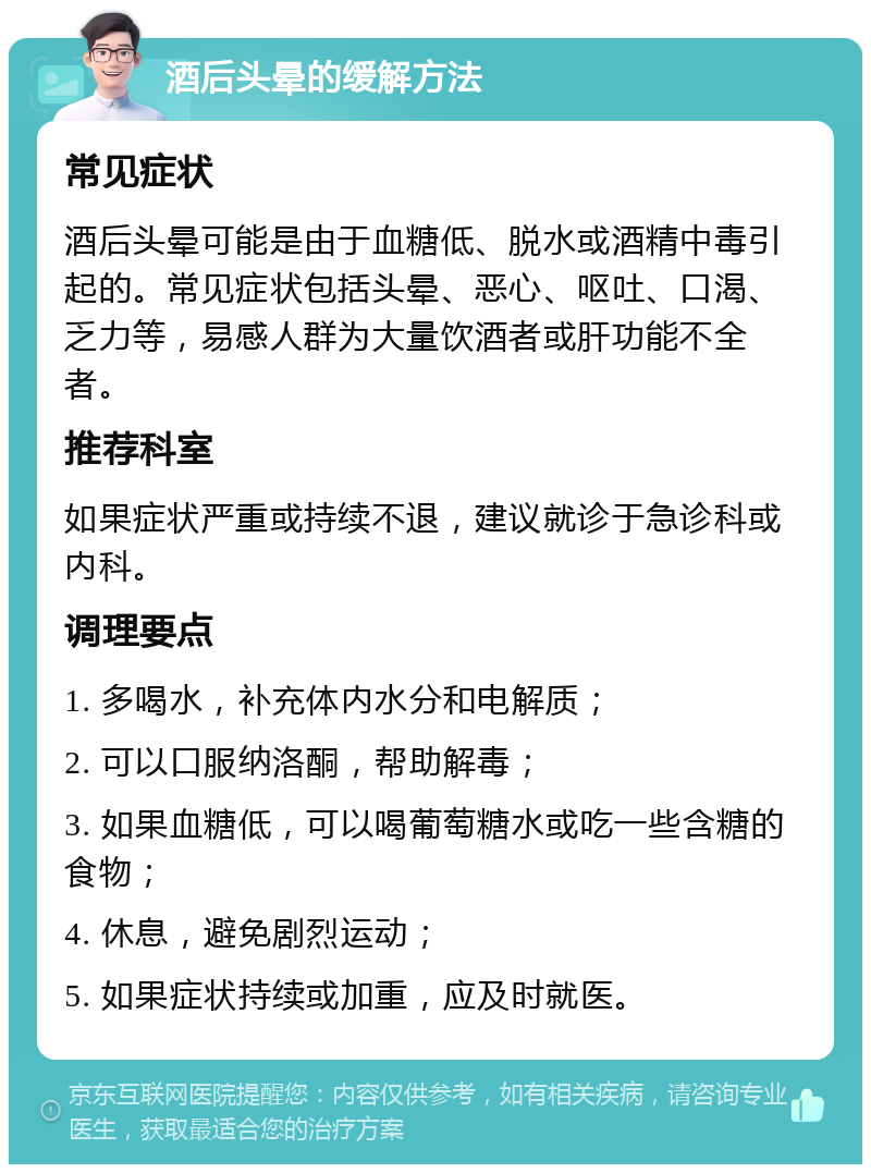 酒后头晕的缓解方法 常见症状 酒后头晕可能是由于血糖低、脱水或酒精中毒引起的。常见症状包括头晕、恶心、呕吐、口渴、乏力等，易感人群为大量饮酒者或肝功能不全者。 推荐科室 如果症状严重或持续不退，建议就诊于急诊科或内科。 调理要点 1. 多喝水，补充体内水分和电解质； 2. 可以口服纳洛酮，帮助解毒； 3. 如果血糖低，可以喝葡萄糖水或吃一些含糖的食物； 4. 休息，避免剧烈运动； 5. 如果症状持续或加重，应及时就医。