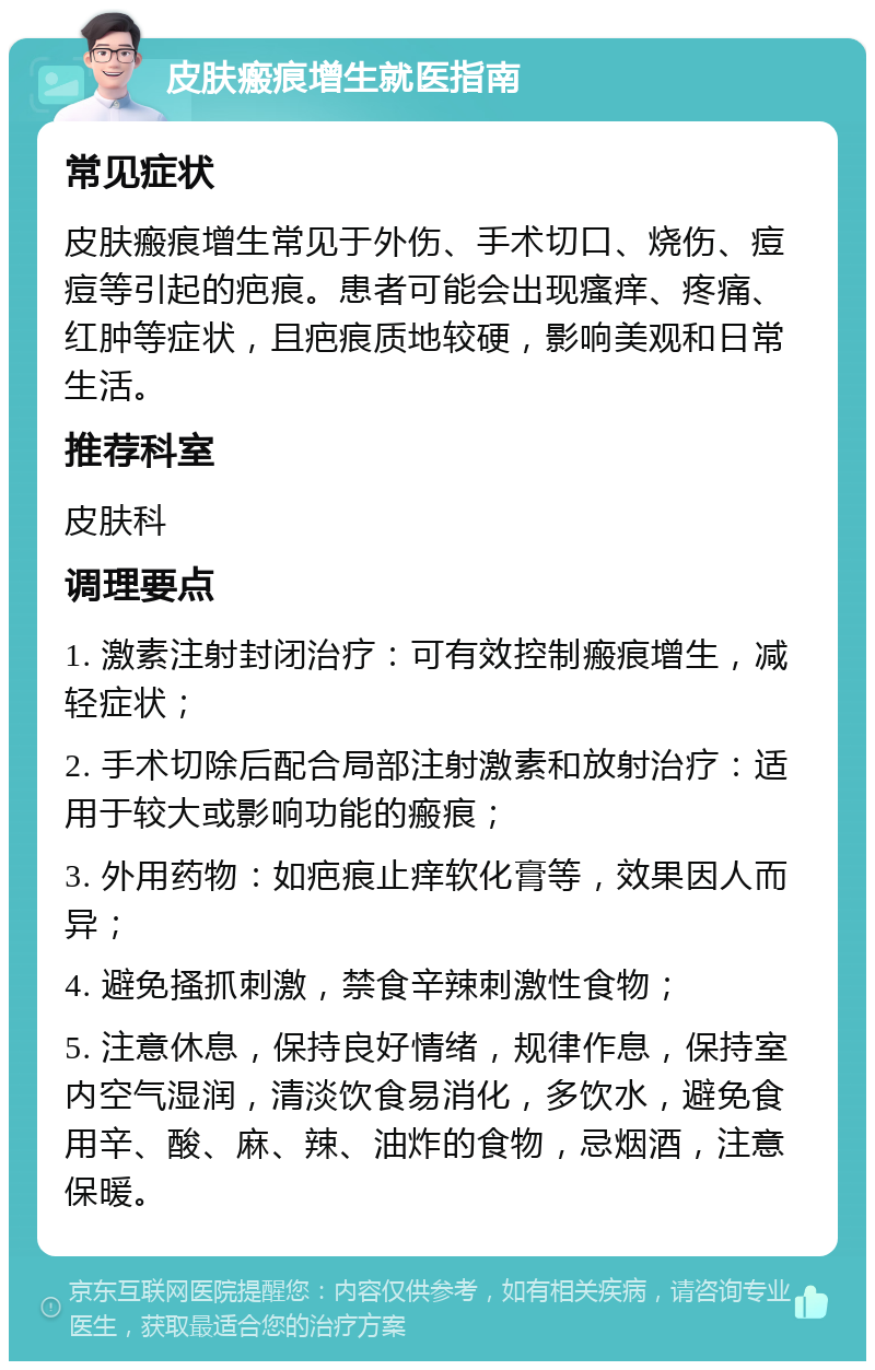 皮肤瘢痕增生就医指南 常见症状 皮肤瘢痕增生常见于外伤、手术切口、烧伤、痘痘等引起的疤痕。患者可能会出现瘙痒、疼痛、红肿等症状，且疤痕质地较硬，影响美观和日常生活。 推荐科室 皮肤科 调理要点 1. 激素注射封闭治疗：可有效控制瘢痕增生，减轻症状； 2. 手术切除后配合局部注射激素和放射治疗：适用于较大或影响功能的瘢痕； 3. 外用药物：如疤痕止痒软化膏等，效果因人而异； 4. 避免搔抓刺激，禁食辛辣刺激性食物； 5. 注意休息，保持良好情绪，规律作息，保持室内空气湿润，清淡饮食易消化，多饮水，避免食用辛、酸、麻、辣、油炸的食物，忌烟酒，注意保暖。