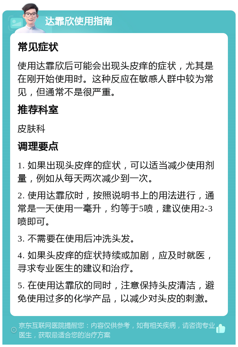 达霏欣使用指南 常见症状 使用达霏欣后可能会出现头皮痒的症状，尤其是在刚开始使用时。这种反应在敏感人群中较为常见，但通常不是很严重。 推荐科室 皮肤科 调理要点 1. 如果出现头皮痒的症状，可以适当减少使用剂量，例如从每天两次减少到一次。 2. 使用达霏欣时，按照说明书上的用法进行，通常是一天使用一毫升，约等于5喷，建议使用2-3喷即可。 3. 不需要在使用后冲洗头发。 4. 如果头皮痒的症状持续或加剧，应及时就医，寻求专业医生的建议和治疗。 5. 在使用达霏欣的同时，注意保持头皮清洁，避免使用过多的化学产品，以减少对头皮的刺激。