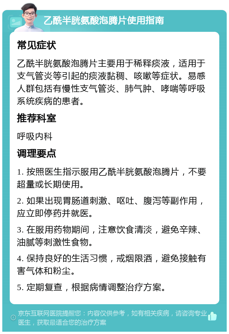 乙酰半胱氨酸泡腾片使用指南 常见症状 乙酰半胱氨酸泡腾片主要用于稀释痰液，适用于支气管炎等引起的痰液黏稠、咳嗽等症状。易感人群包括有慢性支气管炎、肺气肿、哮喘等呼吸系统疾病的患者。 推荐科室 呼吸内科 调理要点 1. 按照医生指示服用乙酰半胱氨酸泡腾片，不要超量或长期使用。 2. 如果出现胃肠道刺激、呕吐、腹泻等副作用，应立即停药并就医。 3. 在服用药物期间，注意饮食清淡，避免辛辣、油腻等刺激性食物。 4. 保持良好的生活习惯，戒烟限酒，避免接触有害气体和粉尘。 5. 定期复查，根据病情调整治疗方案。