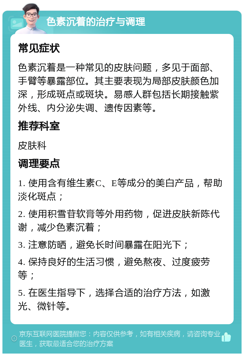 色素沉着的治疗与调理 常见症状 色素沉着是一种常见的皮肤问题，多见于面部、手臂等暴露部位。其主要表现为局部皮肤颜色加深，形成斑点或斑块。易感人群包括长期接触紫外线、内分泌失调、遗传因素等。 推荐科室 皮肤科 调理要点 1. 使用含有维生素C、E等成分的美白产品，帮助淡化斑点； 2. 使用积雪苷软膏等外用药物，促进皮肤新陈代谢，减少色素沉着； 3. 注意防晒，避免长时间暴露在阳光下； 4. 保持良好的生活习惯，避免熬夜、过度疲劳等； 5. 在医生指导下，选择合适的治疗方法，如激光、微针等。