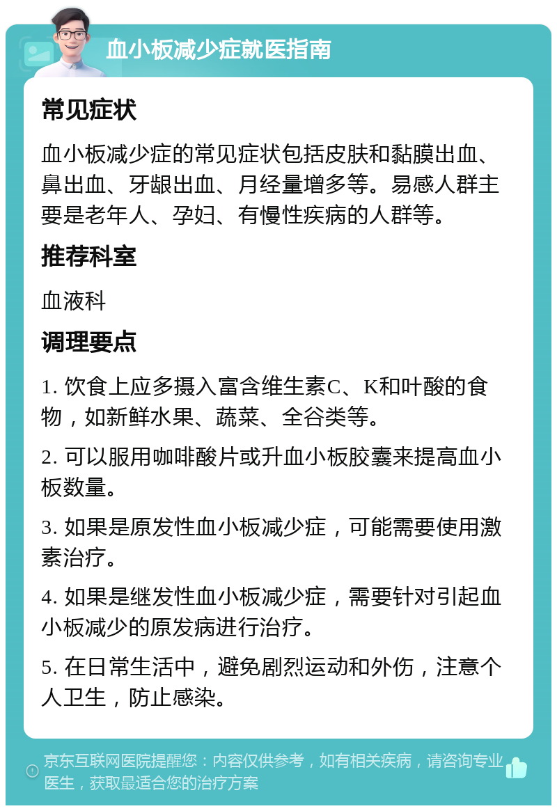 血小板减少症就医指南 常见症状 血小板减少症的常见症状包括皮肤和黏膜出血、鼻出血、牙龈出血、月经量增多等。易感人群主要是老年人、孕妇、有慢性疾病的人群等。 推荐科室 血液科 调理要点 1. 饮食上应多摄入富含维生素C、K和叶酸的食物，如新鲜水果、蔬菜、全谷类等。 2. 可以服用咖啡酸片或升血小板胶囊来提高血小板数量。 3. 如果是原发性血小板减少症，可能需要使用激素治疗。 4. 如果是继发性血小板减少症，需要针对引起血小板减少的原发病进行治疗。 5. 在日常生活中，避免剧烈运动和外伤，注意个人卫生，防止感染。