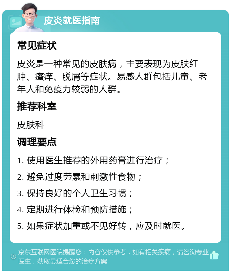 皮炎就医指南 常见症状 皮炎是一种常见的皮肤病，主要表现为皮肤红肿、瘙痒、脱屑等症状。易感人群包括儿童、老年人和免疫力较弱的人群。 推荐科室 皮肤科 调理要点 1. 使用医生推荐的外用药膏进行治疗； 2. 避免过度劳累和刺激性食物； 3. 保持良好的个人卫生习惯； 4. 定期进行体检和预防措施； 5. 如果症状加重或不见好转，应及时就医。