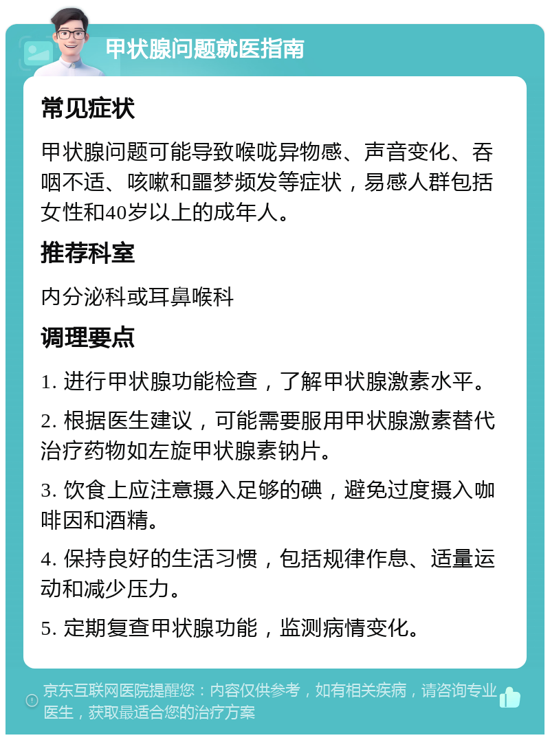 甲状腺问题就医指南 常见症状 甲状腺问题可能导致喉咙异物感、声音变化、吞咽不适、咳嗽和噩梦频发等症状，易感人群包括女性和40岁以上的成年人。 推荐科室 内分泌科或耳鼻喉科 调理要点 1. 进行甲状腺功能检查，了解甲状腺激素水平。 2. 根据医生建议，可能需要服用甲状腺激素替代治疗药物如左旋甲状腺素钠片。 3. 饮食上应注意摄入足够的碘，避免过度摄入咖啡因和酒精。 4. 保持良好的生活习惯，包括规律作息、适量运动和减少压力。 5. 定期复查甲状腺功能，监测病情变化。